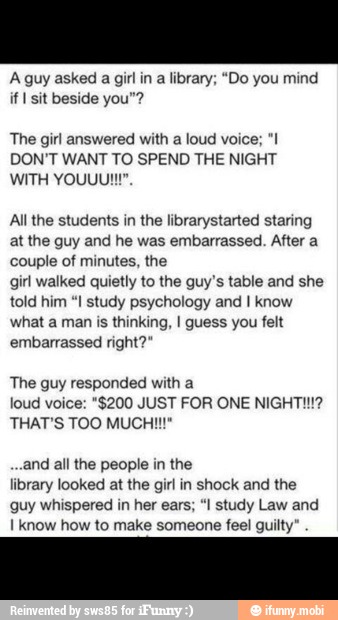 A guy asked a girl in a library; "Do you mind
if I sit beside you"?
The girl answered with a loud voice; "I!
DON'T WANT TO SPEND THE NIGHT
All the students in the librarystarted staring
at the guy and he was embarrassed. After a
couple of minutes, the
girl walked quietly to the guy's table and she
told him "I study psychology and I know
what a man is thinking, I guess you felt
embarrassed right?"
The guy responded with a
loud voice: "$200 JUST FOR ONE NIGHTI!!?
and all the people in the
library looked at the girl in shock and the
guy whispered in her ears; "I study Law and
I know how to make someone feel guilty"
