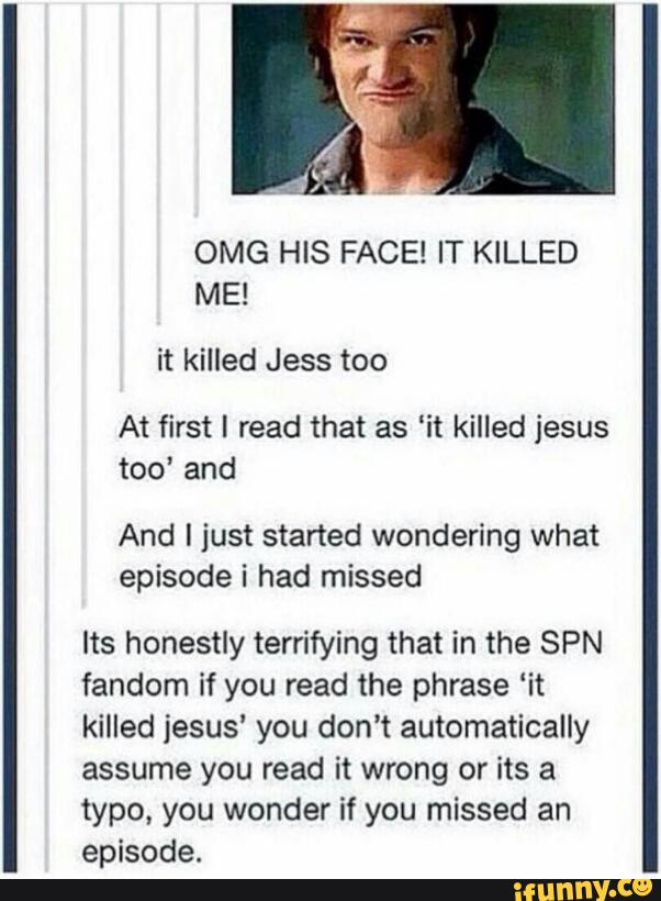 OMG HIS FACE! IT KILLED
At first I read that as ‘it killed jesus
too’ and
And I just started wondering what
episode i had missed
Its honestly terrifying that in the SPN
fandom if you read the phrase ‘it
killed jesus’ you don't automatically
assume you read it wrong or its a
typo, you wonder if you missed an
episode.