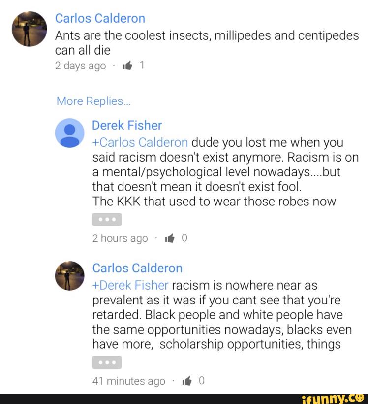 Carlos Calderon
Ants are the coolest insects, millipedes and centipedes
can all die
2days li 1
Derek Fisher
+Carlos Catdeton dude you lost me when you
said racism doesn‘t exist anymore. Racism is on
a mental/psychological level nowadays....but
that doesn't mean it doesn't exist fool.
The KKK that used to wear those robes now
Carlos Calderon
+Derek Fwsher racism is nowhere near as
prevalent as it was if you cant see that you're
retarded. Black people and white people have
the same opportunities nowadays. blacks even
have more, scholarship opportunities, things