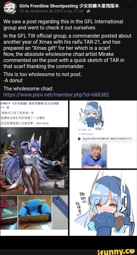 a Girls Frontline Shootposting ">27N A HE Haha
a
e
We saw a post regarding this in the GFL International
group and went to check it out ourselves.
In the GFL TW official group, a commander posted about
another year of Xmas with his raifu TAR-21, and has
prepared an "Xmas gift" for her which is a scarf.
Now, the absolute wholesome chad artist Mirake
commented on the post with a quick sketch of TAR in
that scarf thanking the commander.
This is too wholesome to not post.
-A donut
The wholesome chad: -
