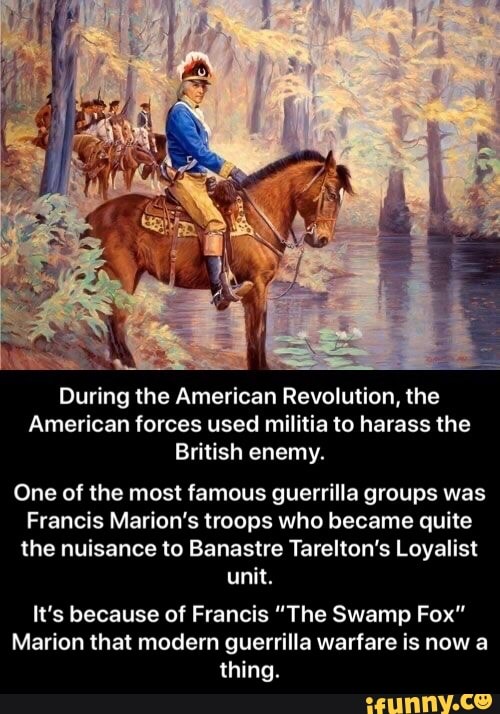 During the American Revolution, the
American forces used militia to harass the
British enemy.
One of the most famous guerrilla groups was
Francis Marion's troops who became quite
the nuisance to Banastre Tarelton's Loyalist
unit.
It's because of Francis "The Swamp Fox"
Marion that modern guerrilla warfare is now a
thing. - It’s because of Francis “The Swamp Fox” Marion that modern guerrilla warfare is now a thing.