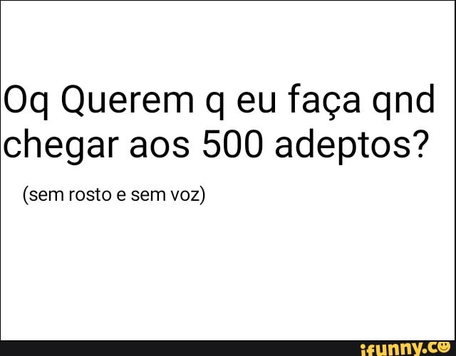 Oq Querem q eu faça qnd
chegar aos 500 adeptos?
(sem rosto e sem
voz)