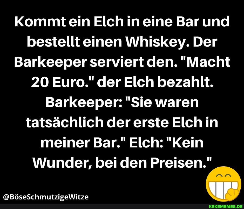 Kommt ein Elch in eine Bar und bestellt einen Whiskey. Der
Barkeeper serviert den. "Macht
20 Euro." der Elch bezahlt.
Barkeeper: "Sie waren tatsächlich der erste Elch in meiner Bar." Elch: "Kein
Wunder, bei den Preisen."