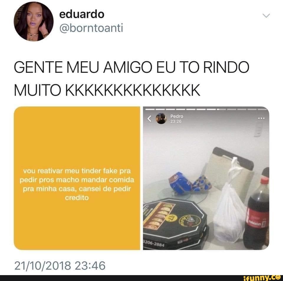 GENTE MEU AMIGO EU TO RINDO MUITO KKKKKKKKKKKKKK
vou reativar meu tinder fake pra
pedir pros macho mandar comida pra minha casa, cansei de pedir credito