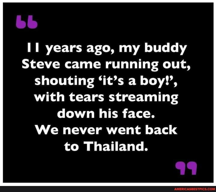 bb
years ago, my buddy
Steve came running out, shouting 'it's a boy!', with tears streaming down his face.
We never went back to Thailand.