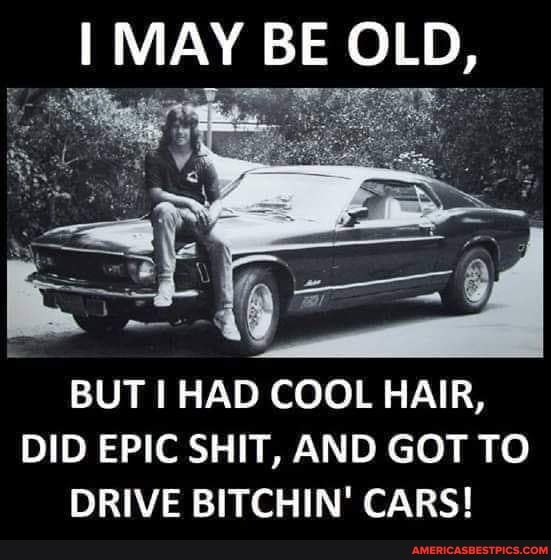 MAY BE OLD,
BUT I HAD COOL HAIR,
DID EPIC SHIT, AND GOT TO DRIVE BITCHIN' CARS!