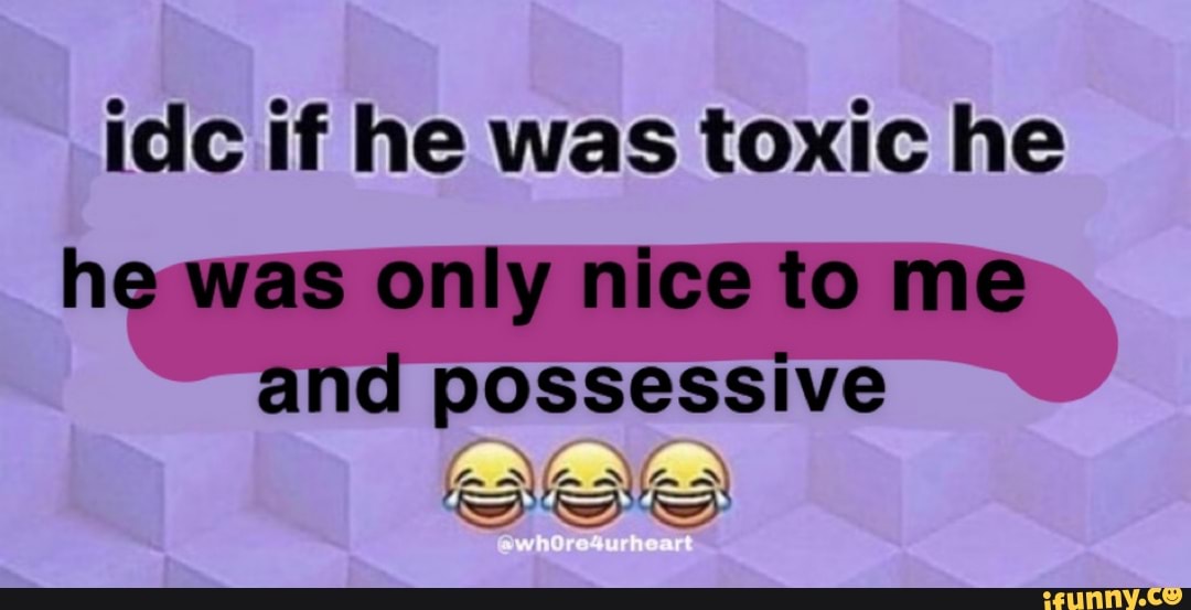 idc if he was toxic he
he was only nice tome possessive