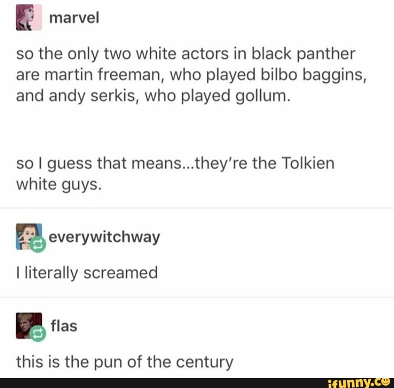 E marvel
so the only two white actors in black panther
are martin freeman, who played bilbo baggins,
and andy serkis, who played gollum.
so I guess that means...they're the Tolkien
white guys.
Ea everywitchway
I literally screamed
this is the pun of the century