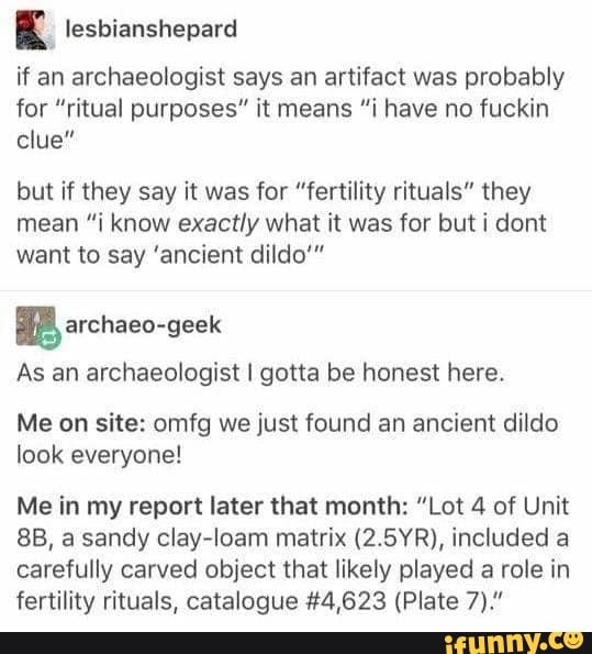 E lesbianshepard
if an archaeologist says an artifact was probably
for "ritual purposes" it means "i have no fuckin
clue"
but if they say it was for "fertility rituals" they
mean "i know exactly what it was for but i dont
want to say 'ancient dildo'"
BB archaeo-geek
As an archaeologist I gotta be honest here.
Me on site: omfg we just found an ancient dildo
look everyone!
Me in my report later that month: "Lot 4 of Unit
8B, a sandy clay-loam matrix (2.5YR), included a
carefully carved object that likely played a role in
fertility rituals, catalogue #4,623 (Plate 7)."