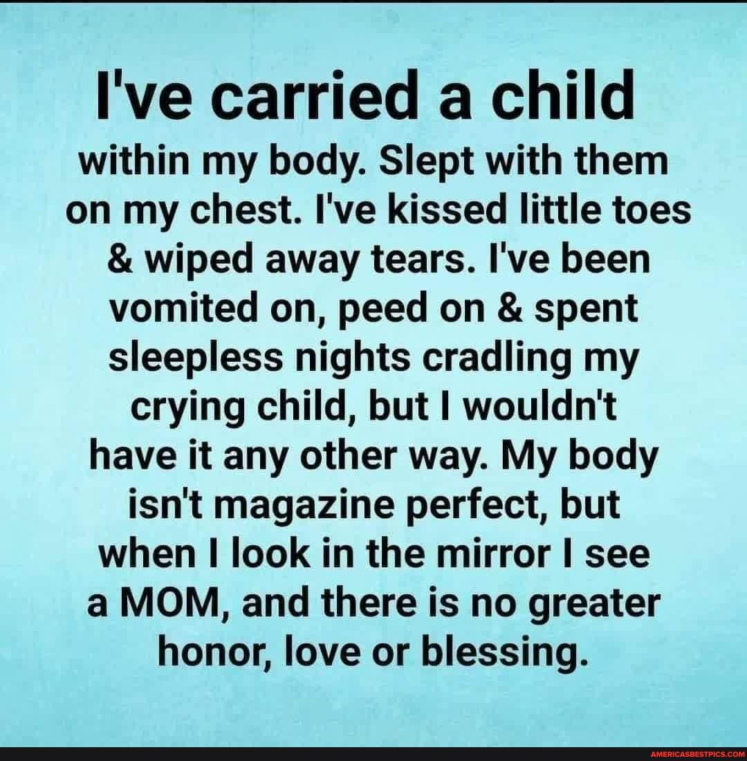 I've carried a child
within my body. Slept with them on my chest. I've kissed little toes
& wiped away tears. I've been vomited on, peed on & spent sleepless nights cradling my crying child, but I wouldn't have it any other way. My body isn't magazine perfect, but when I look in the mirror I see a MOM, and there is no greater honor, love or blessing.