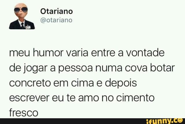A
Otariano
meu humor varia entre a vontade
de jogar a pessoa numa cova botar
concreto em cima e depois
escrever eu te amo no cimento
fresco