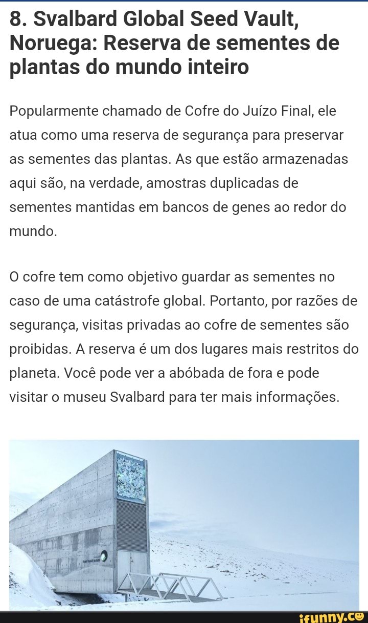 8. Svalbard Global Seed Vault,
Noruega: Reserva de sementes de plantas do mundo inteiro
Popularmente chamado de Cofre do Juízo Final, ele atua como uma reserva de segurança para preservar as sementes das plantas. As que estão armazenadas aqui são, na verdade, amostras duplicadas de sementes mantidas em bancos de genes ao redor do mundo.
O cofre tem como objetivo guardar as sementes no caso de uma catástrofe global. Portanto, por razões de segurança, visitas privadas ao cofre de sementes são proibidas. A reserva é um dos lugares mais restritos do planeta. Você pode ver a abóbada de fora e pode visitar o museu Svalbard para ter mais informações.