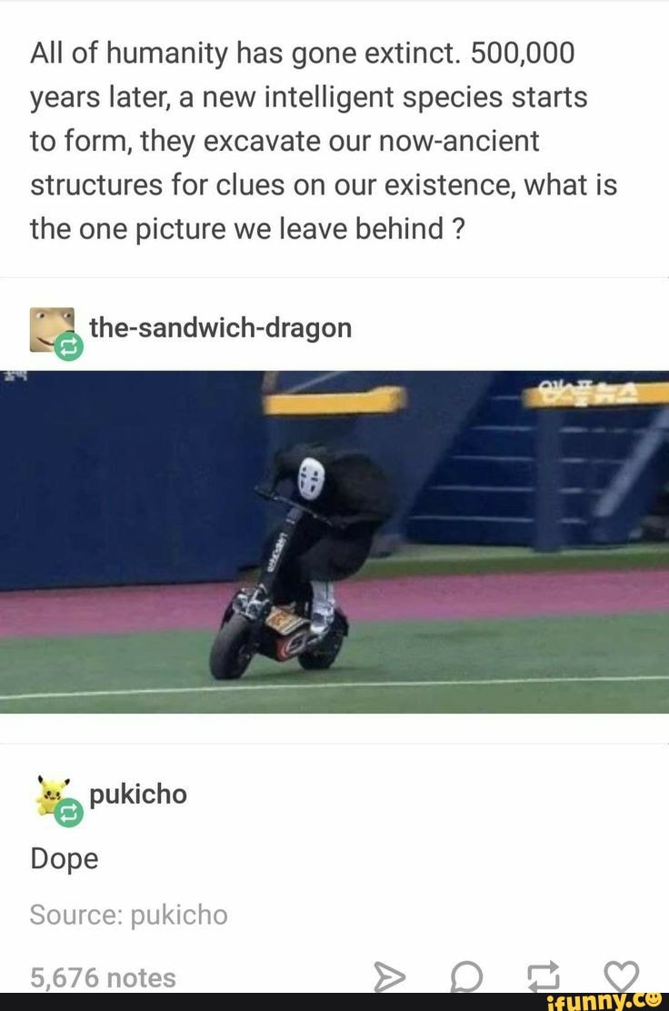 All of humanity has gone extinct. 500,000 years later, a new intelligent species starts to form, they excavate our now-ancient structures for clues on our existence, what is the one picture we leave behind ?
ich- the ssandwich-dragon
pukicho
Dope
Source: pukicho