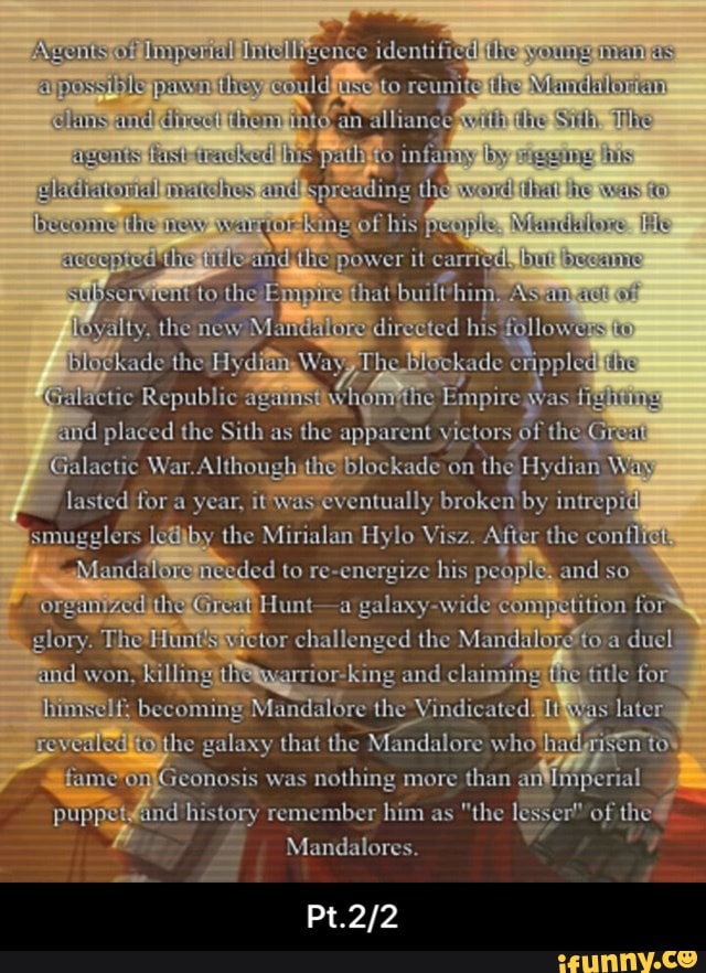 Fence identifi (The sy an allian ty
CH ISIS RCUBLUS
ihe Sh. The
TO infaay
by
now le
he power it
picd
Sul fo the Emprenthat builthin
HOvalty. the new M directed hus followensita
nppleditig
ade the HyditingWayyT Sralactic hi
Galactic W:
on hg Hydian and so lasted for a year, broken by intrepid smugglers ledjby the Mirialan Hylo Vis After the con.
Mandaloremecded to re-energize his peo)
Hunt-a galaxy-widere glory. The Hun Spuictor challenged the Mandala} to
Ao: a duel
find won and claiming 'title for
becoming Mandulore the Vindicated. later
he galaxy that the Mandalore whothad# puppet And history remember him as "the Ie of the of
Mandalores.
toy
mGeonosis was nothing more than an
of - Pt.2/2