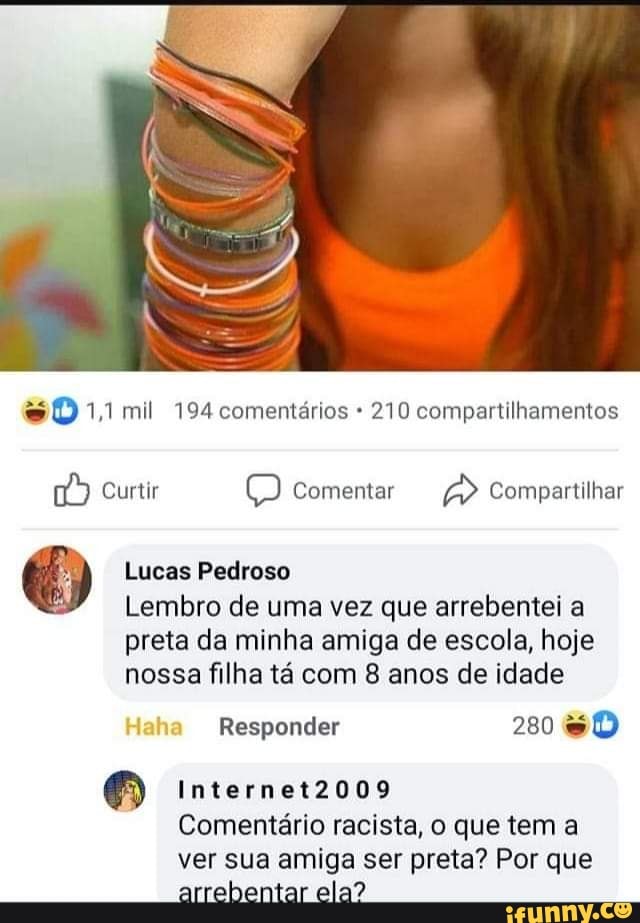 so 1,1 mil 194 comentários 210 compartilhamentos
Curtir Comentar Compartilhar
Lucas Pedroso
Lembro de uma vez que arrebentei a
preta da minha amiga de escola, hoje nossa filha tá com 8 anos de idade
Responder 280 &
Internet2009
Comentário racista, o que tem a ver sua amiga ser preta? Por que arrebentar ela?