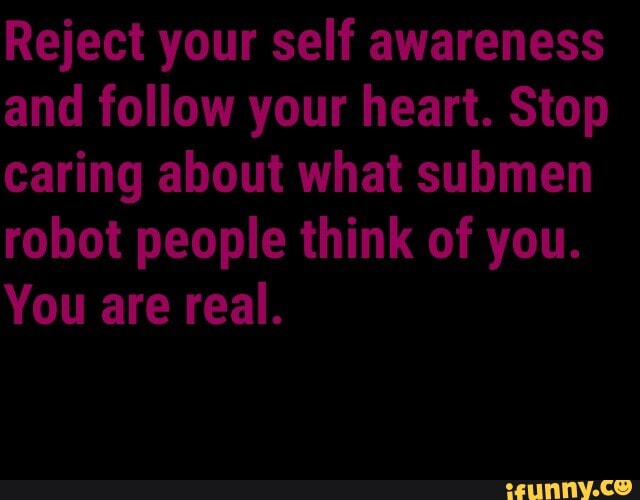 Reject your self awareness and follow your heart. Stop caring about what submen robot people think of you.
You are real.
