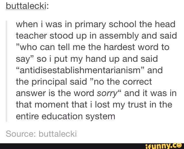 buttalecki:
when i was in primary school the head
teacher stood up in assembly and said
”who can tell me the hardest word to
say” so i put my hand up and said
“antidisestablishmentarianism” and
the principaI said ”no the correct
answer is the word sony“ and it was in
that moment that i lost my trust in the
entire education system
Source: buttalecki