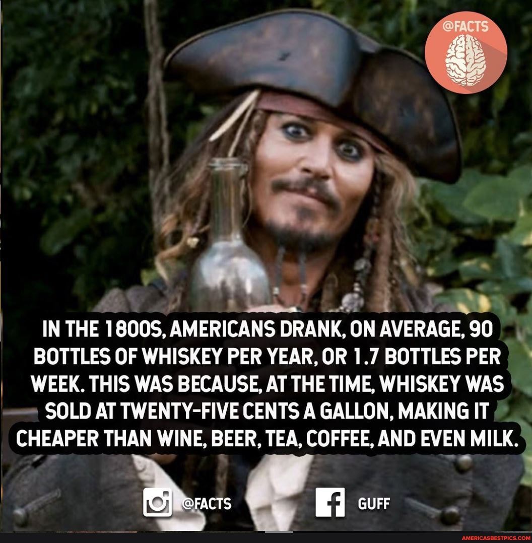 IN THE 1800S, AMERICANS DRANK, ON AVERAGE, 90
BOTTLES OF WHISKEY PER YEAR, OR 1.7 BOTTLES PER I I WEEK. THIS WAS BECAUSE, AT THE TIME, WHISKEY WAS
SOLD AT TWENTY-FIVE CENTS GALLON, MAKING IT
CHEAPER THAN WINE, BEER, TEA, COFFEE, AND EVEN MILK.
@FACTS GUFF