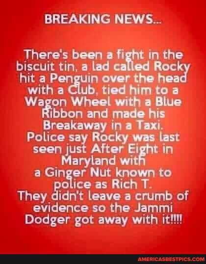 BREAKING NEWS...
There's been a fight in the biscuit tin, a lad called Roc! hit a Penguin over the he with a Club, tied him to a
Wagon Wheel with a Blue ibbon and made his
Breakaway in a Tax.
Police say Rocky was last seen just After Eight in
_ Maryland wi witty a police Nut as known to police as Rich T-
They didn't leave a crumb of evidence so the Jammi
Dodger got away with it!!!