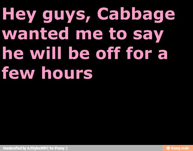 Hey guys, Cabbage
wanted me to say
he will be off fora
few hours