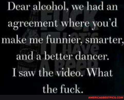 Dear alcohol, we had an agreement where you'd make me funnier, smarter, and a better dancer.
saw the video. What the fuck.