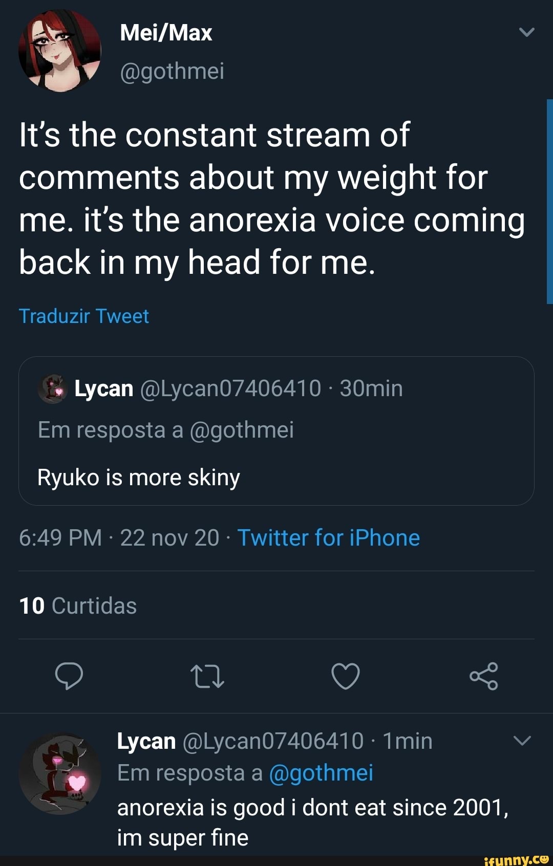 (Dgothmei
It's the constant stream of comments about my weight for me. it's the anorexia voice coming back in my head for me.
Traduzir Tweet
Em resposta a (Ogothmei
Ryuko is more skiny
PM 22 nov 20 Twitter for iPhone
10 Curtidas
Q So
Lycan - min
Em resposta a (vgothmei
= anorexia is good i dont eat since 2001, im super fine