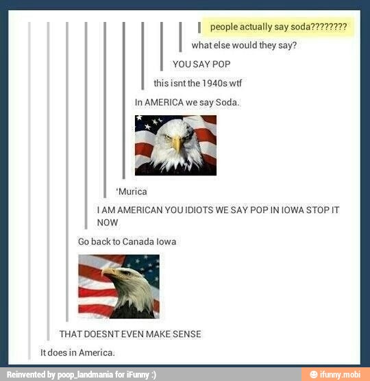 I people actually say soda77772727
what else would they say?
You say PoP
In AMERICA we say Soda.
AN
*Murica
1AM AMERICAN YOU IDIOTS WE SAY POP IN IOWA STOP IT
Now
Go back to Canada lowa
'THAT DOESNT EVEN MAKE SENSE
Itdoes in America.