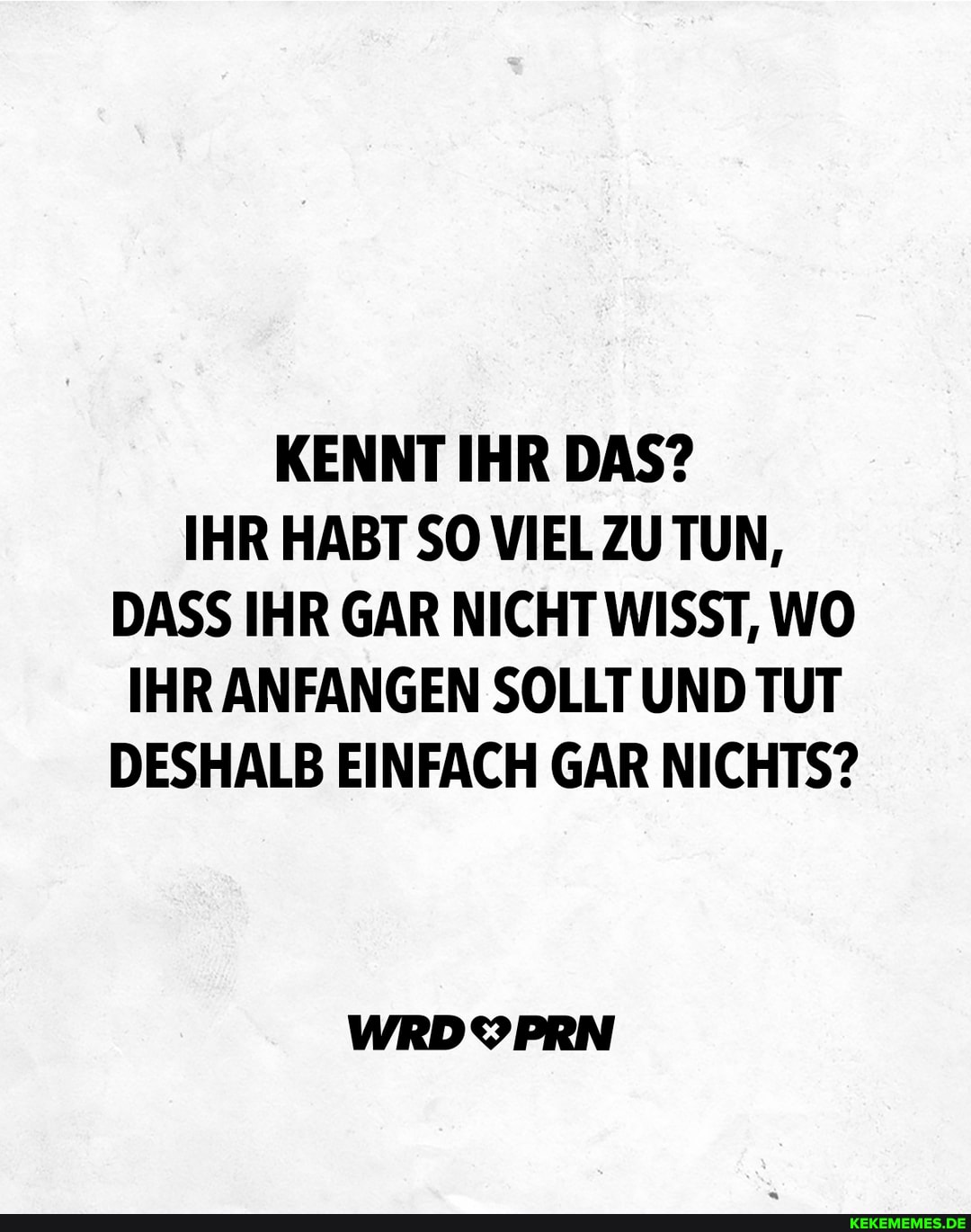 KENNT IHR DAS?
IHR HABT SO TUN,
DASS IHR GAR NICHT WISST, WO IHR ANFANGEN SOLLT UND TUT DESHALB EINFACH GAR NICHTS?
WRDYPRN
