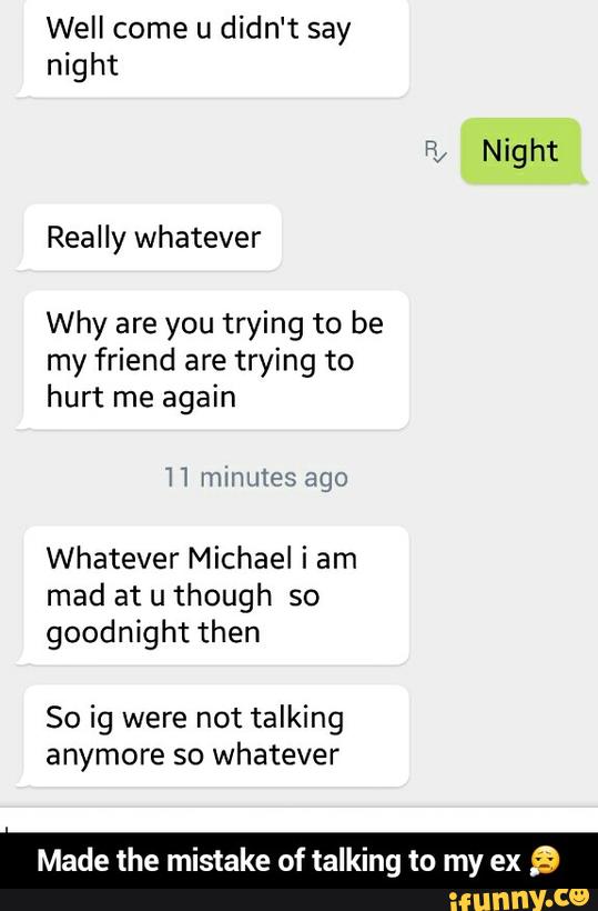 Well come u didn't say
night
Why are you trying to be
my friend are trying to
hurt me again
Whatever Michael i am
mad at u though so
goodnight then
So ig were not talking
anymore so whatever
Made the mistake of talking to my ex
9 - Made the mistake of talking to my ex π§