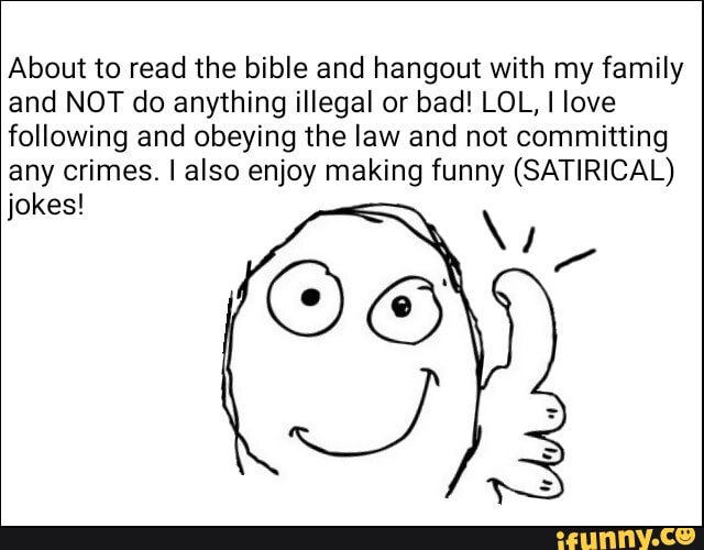 About to read the bible and hangout with my family
and NOT do anything illegal or bad! LOL, I love
following and obeying the law and not committing
any crimes. I also enjoy making funny (SATIRICAL)
jokes!