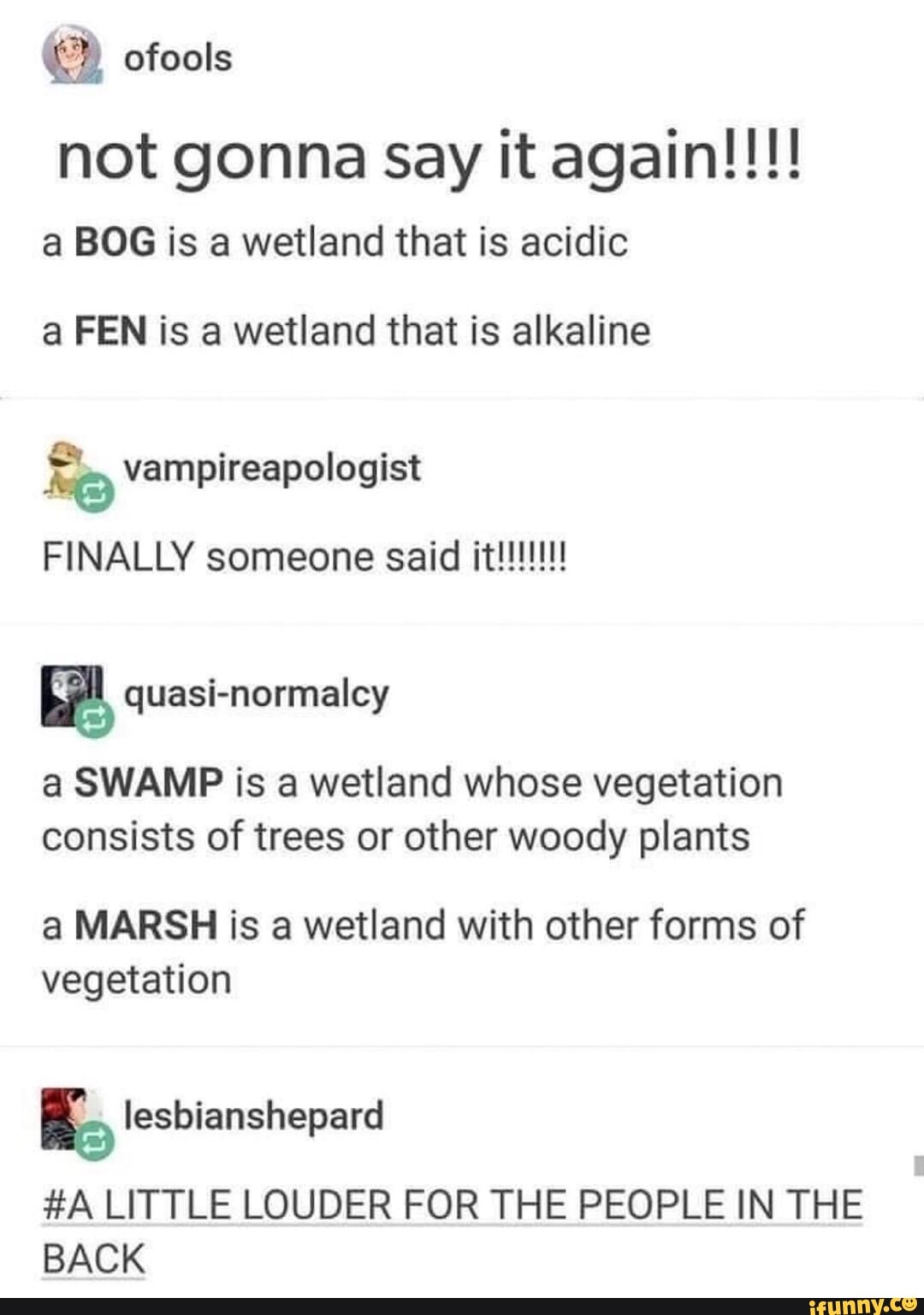 ofools not gonna Say it again!!!! a BOG is a wetland that is acidic
a FEN is a wetland that is alkaline
vampireapologist
FINALLY someone
be quasi-normalcy
a SWAMP is a wetland whose vegetation consists of trees or other woody plants
a MARSH is a wetland with other forms of vegetation
#A LITTLE LOUDER FOR THE PEOPLE IN THE BACK