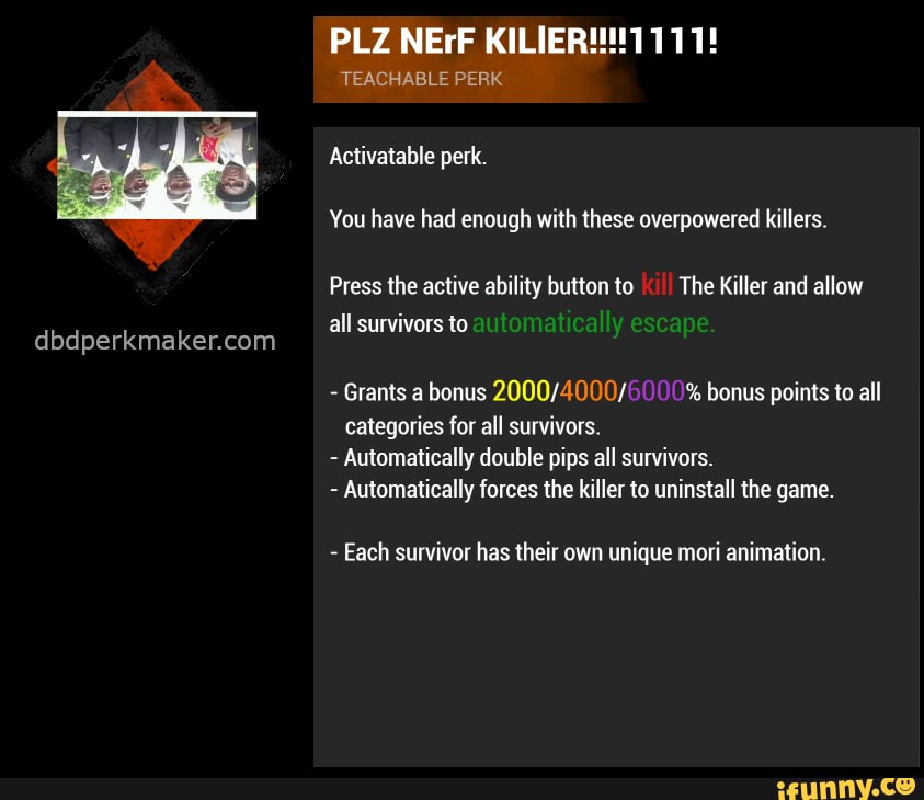 PLZ NErF
TEACHABLE PERK
Activatable perk.
You have had enough with these overpowered killers.
Press the active ability button to The Killer and allow all survivors to
- Grants a bonus % bonus points to all categories for all survivors.
- Automatically double pips all survivors.
- Automatically forces the killer to uninstall the game.
- Each survivor has their own unique mori animation.