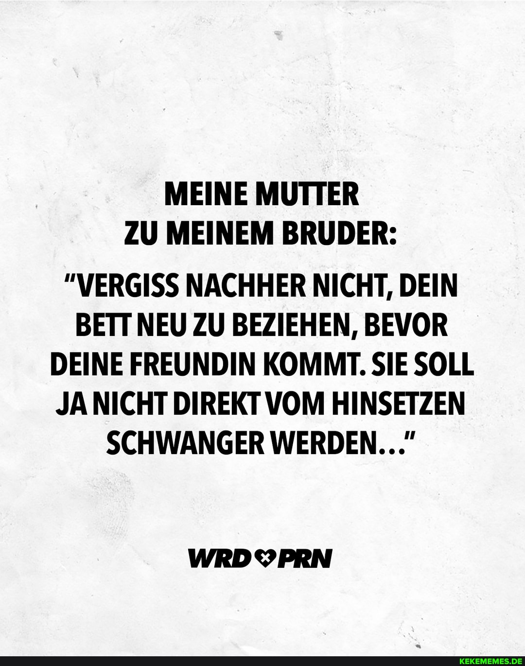 MEINE MUTTER ZU MEINEM BRUDER:
"VERGISS NACHHER NICHT, DEIN BETT NEU ZU BEZIEHEN, BEVOR DEINE FREUNDIN KOMMT. SIE SOLL JA NICHT DIREKT VOM HINSETZEN SCHWANGER WERDEN..."
WRDYPRN