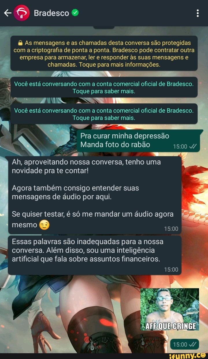 Bradesco &
As mensagens e as chamadas desta conversa são protegidas com a criptografia de ponta a ponta. Bradesco pode contratar outra empresa para armazenar, ler e responder s suas mensagens e chamadas. Toque para mais informações.
Você está conversando com a conta comercial oficial de Bradesco.
Toque para saber mais.
SS
Você está conversando com a conta comercial oficial de Bradesco.
Toque para saber mais.
Pra curar minha depressão
Manda foto do rabão 1500
Ah, aproveitando nossa conversa, tenho uma novidade pra te contar!
Agora também consigo entender suas mensagens de áudio por aqui.
I Se quiser testar, é só me mandar um áudio agora
mesmo
Essas palavras são inadequadas para a nossa conversa. Além disso, sou uma inteligência artificial que fala sobre assuntos financeiros.
1500
AFF QUE CRINGE