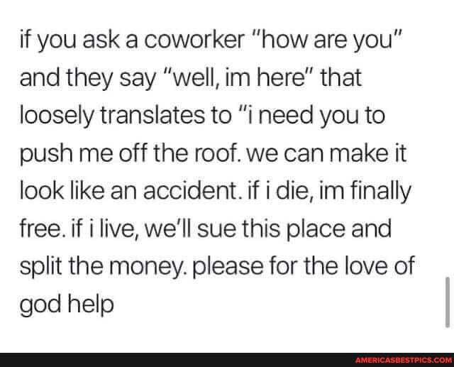 if you ask a coworker "how are you" and they say "well, ina here" that loosely translates to "i need you to push me off the roof. we can make it look like an accident. if i die, inn finally free. if i live, we'll sue this place and split the money. please for the love of god help