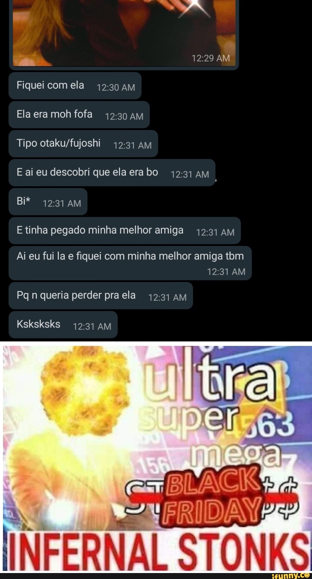 AM Fiquei comela AM
Ela era moh fofa AM
Tipo AM
E ai eu descobri que ela era bo AM
Bi* AM
E tinha pegado minha melhor amiga AM
Ai eu fui la e fiquei com minha melhor amiga tom
AM
Pq n queria perder pra ela AM
Ksksksks AM
INFERNAL STONKS