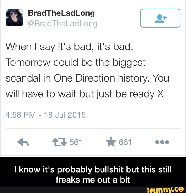 When I say it's bad, it's bad.
Tomorrow could be the biggest
scandal in One Direction history. You
will have to wait but just be ready X
I know it's probably bullshit but this still
freaks me out a bit - I know it's probably bullshit but this still freaks me out a bit