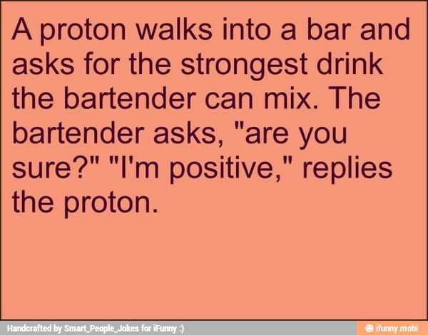 A proton walks into a bar and
asks for the strongest drink
the bartender can mix. The
bartender asks, "are you
sure?" "I'm positive," replies
the proton.