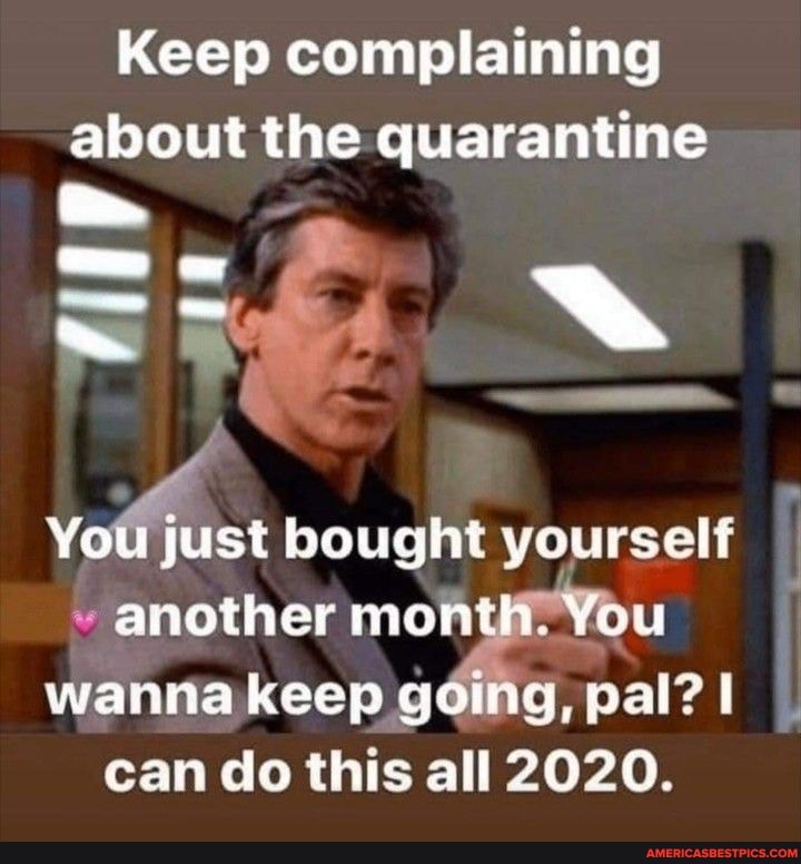 Keep complaining about the quarantine
You just bought yourself
another month. You I
wanna keep going, pal? I can do this all 2020.