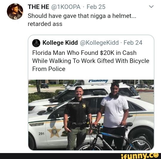 THE HE @1KOOPA Feb 25 v
Should have gave that nigga a helmet...
retarded ass
0 Kollege Kidd @KollegeKidd
Florida Man Who Found $20K in Cash
While Walking To Work Gifted With Bicycle
From Police