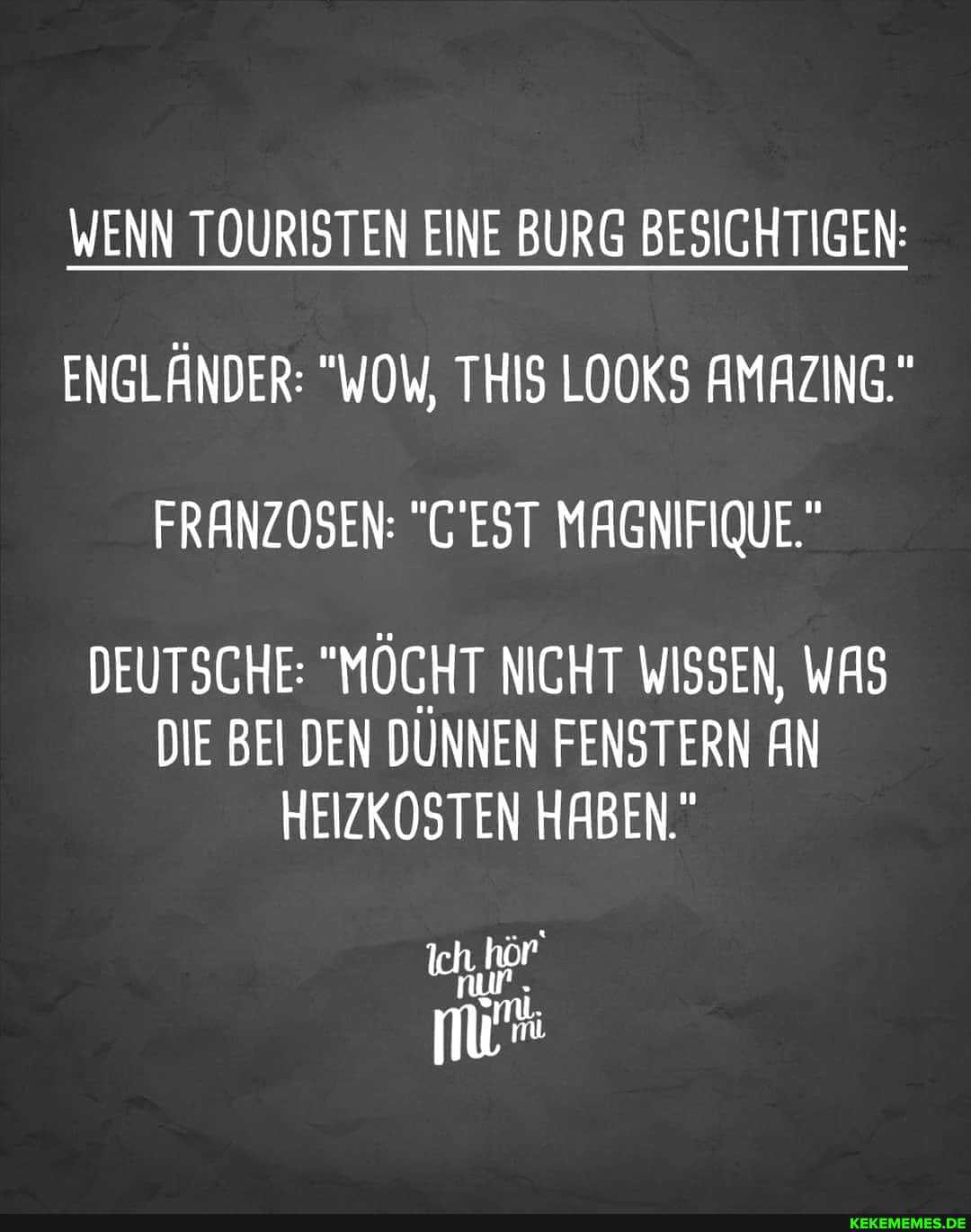 WENN TOURISTEN EINE BURG BESICHTIGEN:
ENGLÄNDER: "WOW, THIS LOOKS AMAZING."
FRANZOSEN: "'EST MAGNIFIQUE."
DEUTSCHE: "MÖCHT NICHT WISSEN, WAS DIE BEI DEN DÜNNEN FENSTERN AN HEIZKOSTEN HABEN."
Ich.