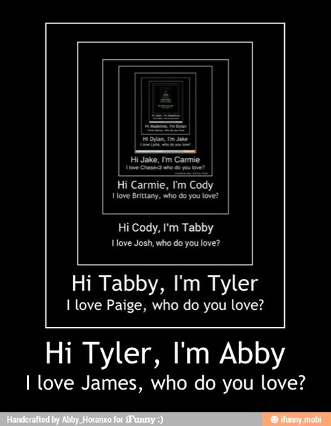 Hi Cody, I'm Tabby
you
Hi Tabby, I'm Tyler
I love Paige, who do you love?
Hi Tyler, I'm Abby
I love James, who do you love? - Hi Tyler, I'm Abby
I love James, who do you love?