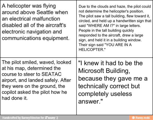 A helicopter was flying
around above Seattle when
an electrical malfunction
disabled all of the aircraft's
electronic navigation and
communications equipment.
Due to the clouds and haze, the pilot could
not determine the helicopter's position.
The pilot saw a tall building, flew toward it,
circled, and held up a handwritten sign that
said "WHERE AM 1?" in large letters.
People in the tall building quickly
responded to the aircraft, drew a large
sign, and held it in a building window.
Their sign said "YOU ARE IN A
HELICOPTER."
The pilot smiled, waved, looked
at his map, determined the
course to steer to SEATAC
airport, and landed safely. After
they were on the ground, the
copilot asked the pilot how he
"I knew it had to be the
Microsoft Building,
because they gave me a
technically correct but
completely useless
answer."