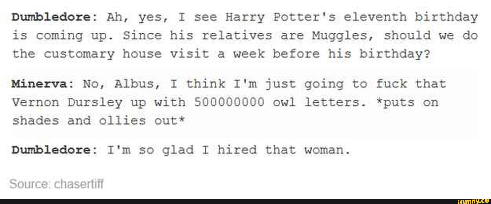 Dumbledore: Ah, yes, I see Harry Potter's eleventh birthday
is coming up. Since his relatives are Muggles, should we do
the customary house visit a week before his birthday?
Minerva: No, Albus, I think I'm just going to fuck that
vernon Dursley up with 500000000 owl letters. *puts on
shades and ollies out*
Dumbledore: I'm so glad I hired that woman.
SOLHce Chaserhfi