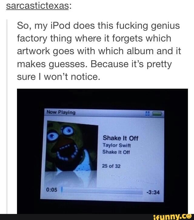 sarcastictexas:
So, my iPod does this fucking genius factory thing where it forgets which artwork goes with which album and it makes guesses. Because it's pretty sure I won't notice.
Now Playing
Shake It Off
Taylor Swift
Shake It Off
25 of 32