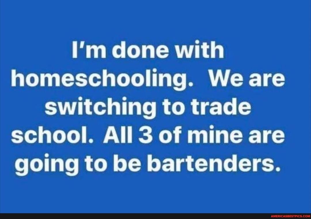 I'm done with homeschooling. We are switching to trade school. All 3 of mine are going to be bartenders.