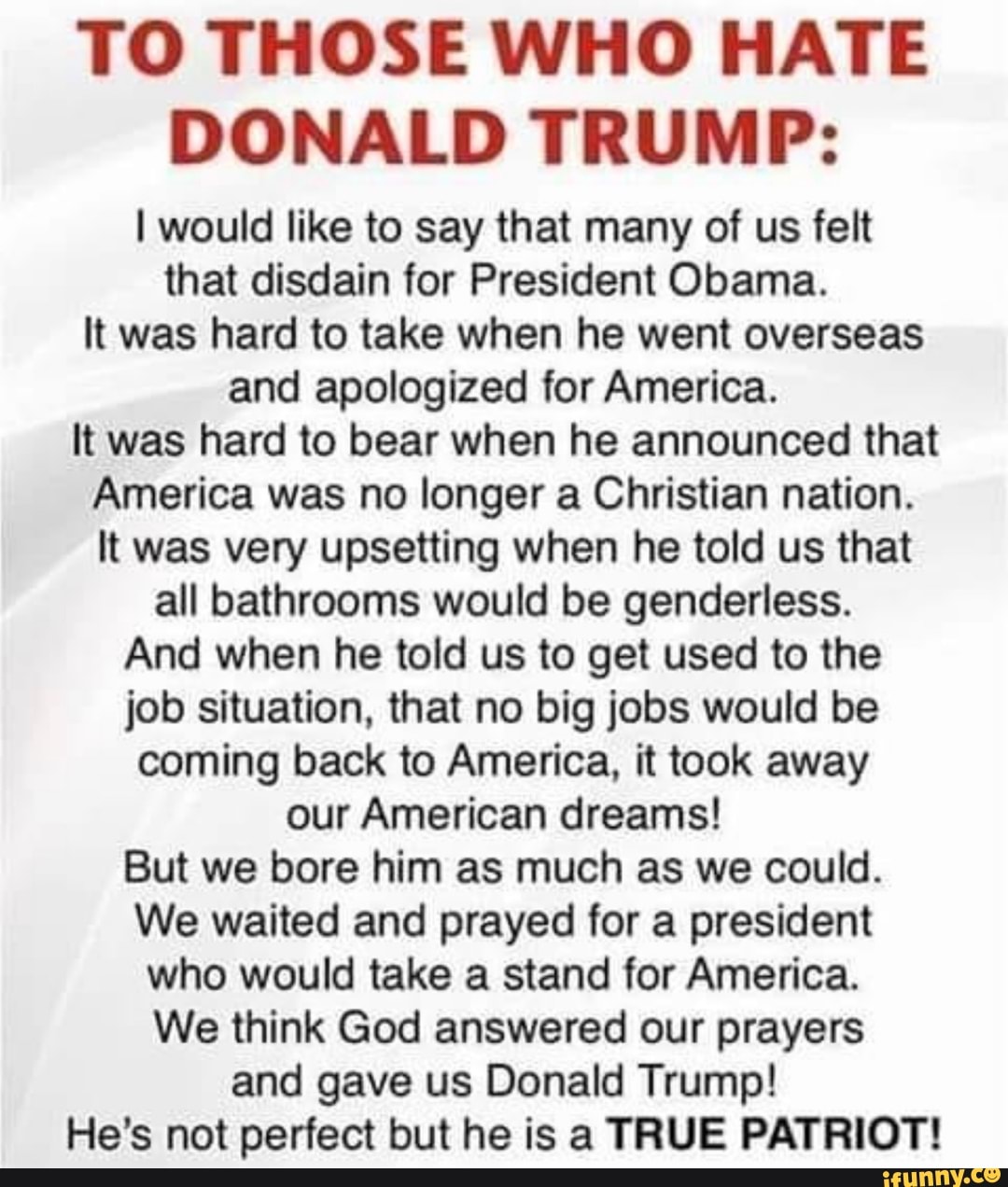 TO THOSE WHO HATE
DONALD TRUMP:
I would like to say that many of us felt
that disdain for President Obama.
It was hard to take when he went overseas
and apologized for America.
It was hard to bear when he announced that
America was no longer a Christian nation.
It was very upsetting when he told us that
all bathrooms would be genderless.
And when he told us to get used to the
job situation, that no big jobs would be
coming back to America, it took away
our American dreams!
But we bore him as much as we could.
We waited and prayed for a president
who would take a stand for America.
We think God answered our prayers
and gave us Donald Trump!
He's not perfect but he is a TRUE PATRIOT!