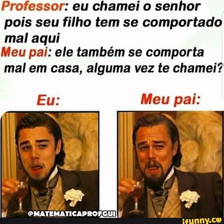 Professor: eu chamei o senhor
pois seu filho tem se comportado mal aqui
Meu pai: ele também se comporta mal em casa, alguma vez te chamei?
Meu pai:
PMATEMATICAPROFGUIIp