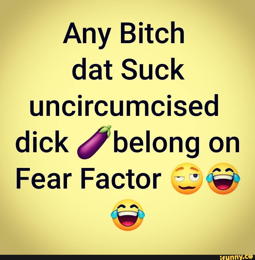 Any Bitch dat Suck uncircumcised dick belong on Fear Factor - iFunny