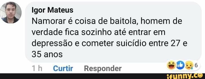 Igor Mateus
Namorar é coisa de baitola, homem de
verdade fica sozinho até entrar em depressão e cometer suicídio entre 27 e
35 anos
Curtir Responder Das